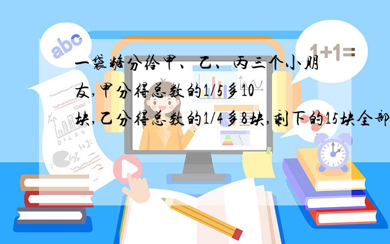 一袋糖分给甲、乙、丙三个小朋友,甲分得总数的1/5多10块,乙分得总数的1/4多8块,剩下的15块全部分给了丙.