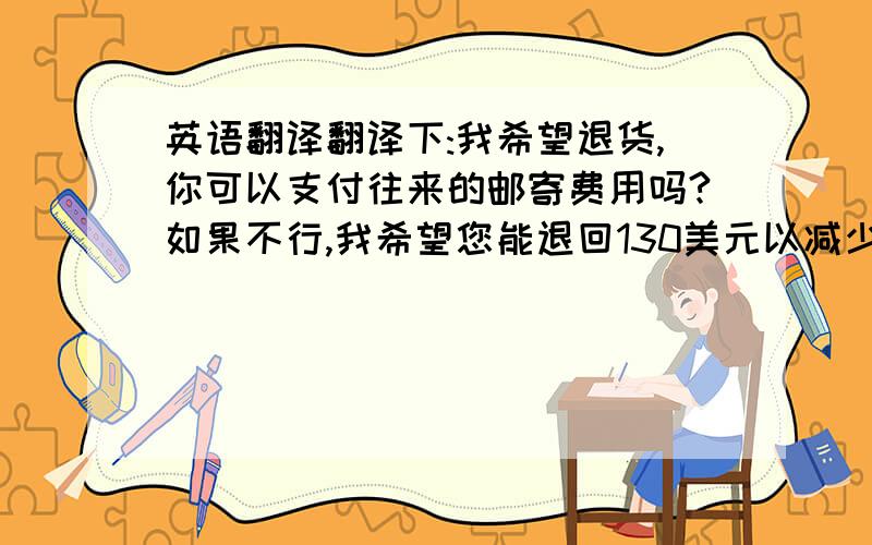 英语翻译翻译下:我希望退货,你可以支付往来的邮寄费用吗?如果不行,我希望您能退回130美元以减少我的损失!