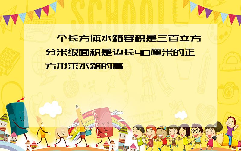 一个长方体水箱容积是三百立方分米级面积是边长40厘米的正方形求水箱的高