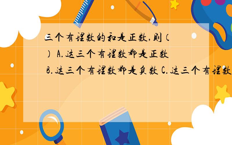 三个有理数的和是正数,则（ ） A.这三个有理数都是正数 B.这三个有理数都是负数 C.这三个有理数至少有