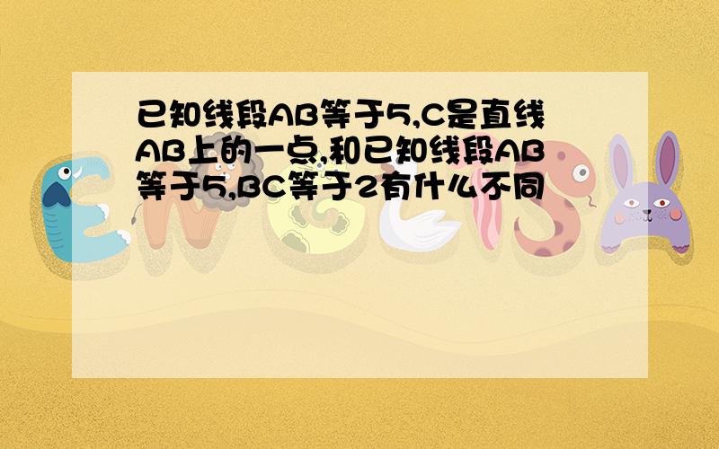 已知线段AB等于5,C是直线AB上的一点,和已知线段AB等于5,BC等于2有什么不同