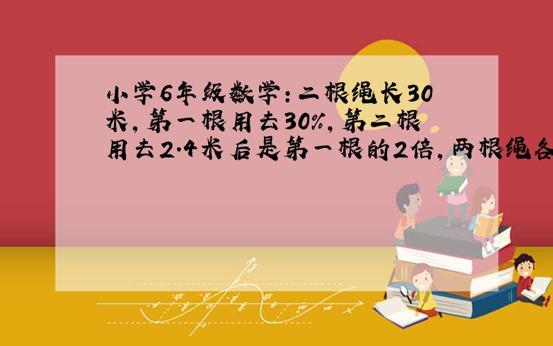 小学6年级数学：二根绳长30米,第一根用去30%,第二根用去2.4米后是第一根的2倍,两根绳各长多少米?