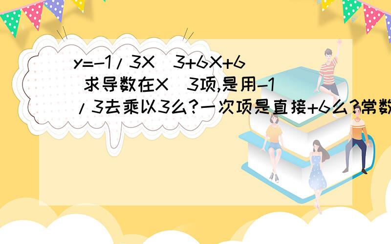 y=-1/3X^3+6X+6 求导数在X^3项,是用-1/3去乘以3么?一次项是直接+6么?常数项是取零么?