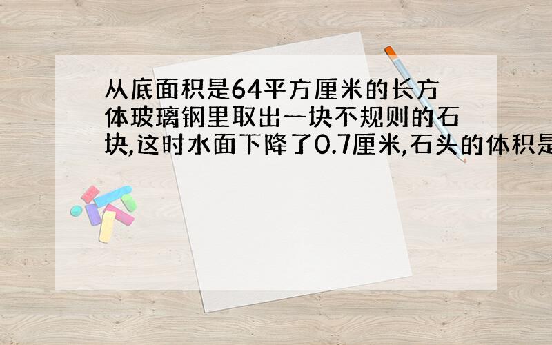 从底面积是64平方厘米的长方体玻璃钢里取出一块不规则的石块,这时水面下降了0.7厘米,石头的体积是多少?