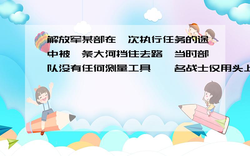 解放军某部在一次执行任务的途中被一条大河挡住去路,当时部队没有任何测量工具,一名战士仅用头上戴的有帽檐的军帽和一条绳子测