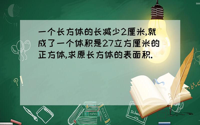 一个长方体的长减少2厘米,就成了一个体积是27立方厘米的正方体,求原长方体的表面积.