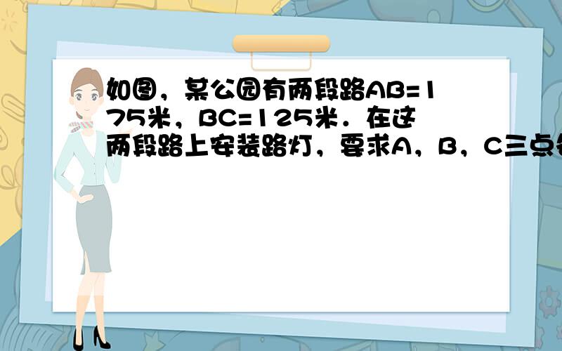 如图，某公园有两段路AB=175米，BC=125米．在这两段路上安装路灯，要求A，B，C三点各设一个路灯，相邻两个路灯间