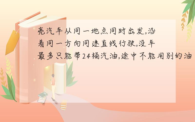 亮汽车从同一地点同时出发,沿着同一方向同速直线行驶,没车最多只能带24桶汽油,途中不能用别的油