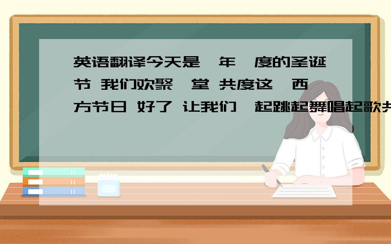 英语翻译今天是一年一度的圣诞节 我们欢聚一堂 共度这一西方节日 好了 让我们一起跳起舞唱起歌共度这美妙下午