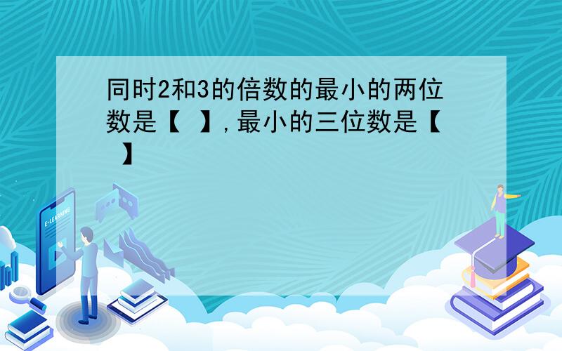 同时2和3的倍数的最小的两位数是【 】,最小的三位数是【 】