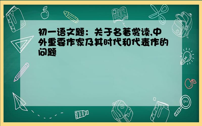 初一语文题：关于名著赏读,中外重要作家及其时代和代表作的问题