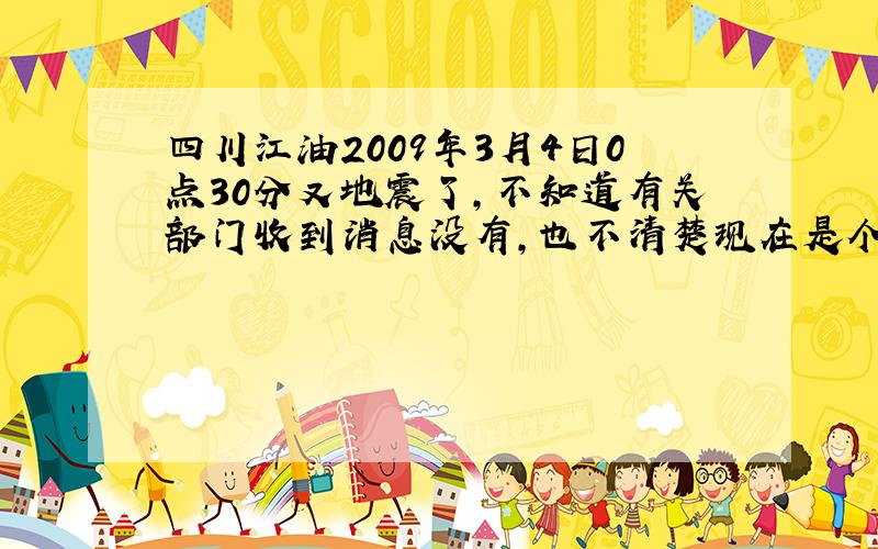 四川江油2009年3月4日0点30分又地震了,不知道有关部门收到消息没有,也不清楚现在是个什么情况!