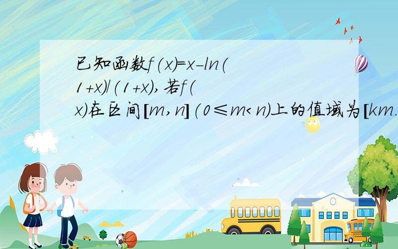 已知函数f(x)=x-ln(1+x)/(1+x),若f（x)在区间[m,n](0≤m＜n)上的值域为[km.kn],试求