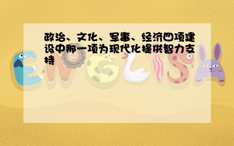 政治、文化、军事、经济四项建设中那一项为现代化提供智力支持