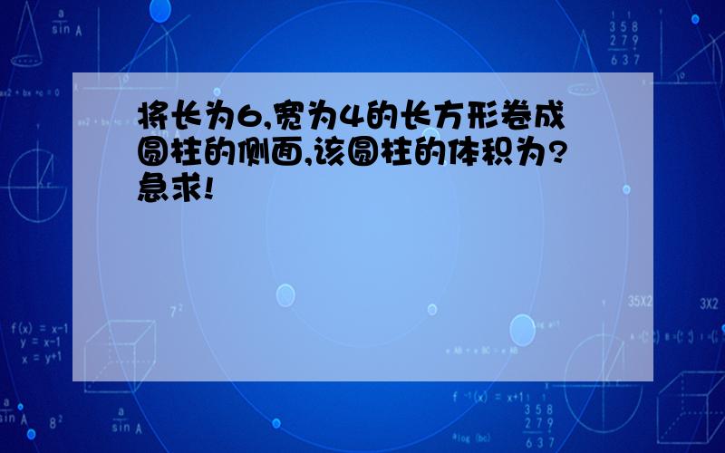 将长为6,宽为4的长方形卷成圆柱的侧面,该圆柱的体积为?急求!