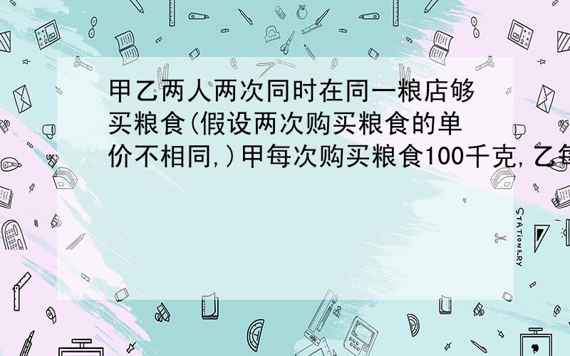 甲乙两人两次同时在同一粮店够买粮食(假设两次购买粮食的单价不相同,)甲每次购买粮食100千克,乙每次购买