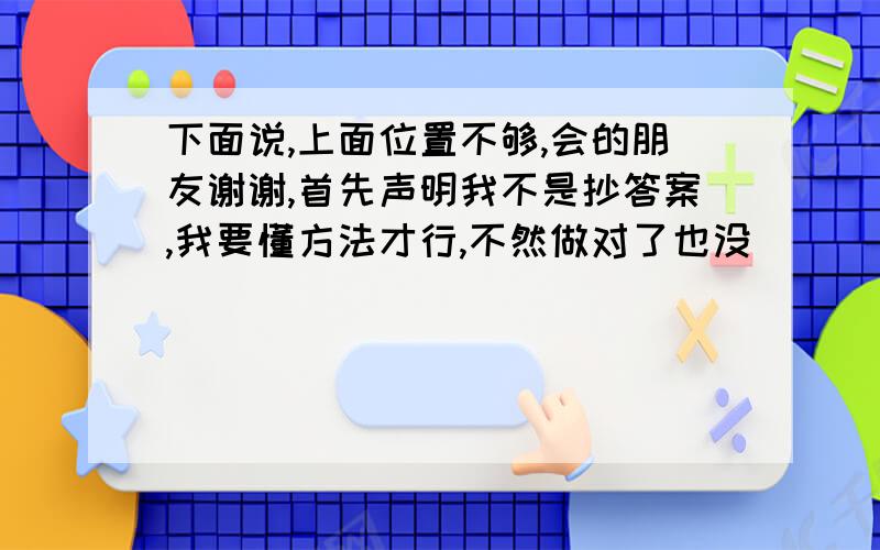 下面说,上面位置不够,会的朋友谢谢,首先声明我不是抄答案,我要懂方法才行,不然做对了也没