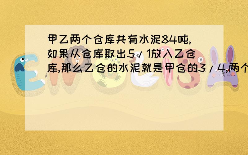 甲乙两个仓库共有水泥84吨,如果从仓库取出5/1放入乙仓库,那么乙仓的水泥就是甲仓的3/4,两个仓库原来各有