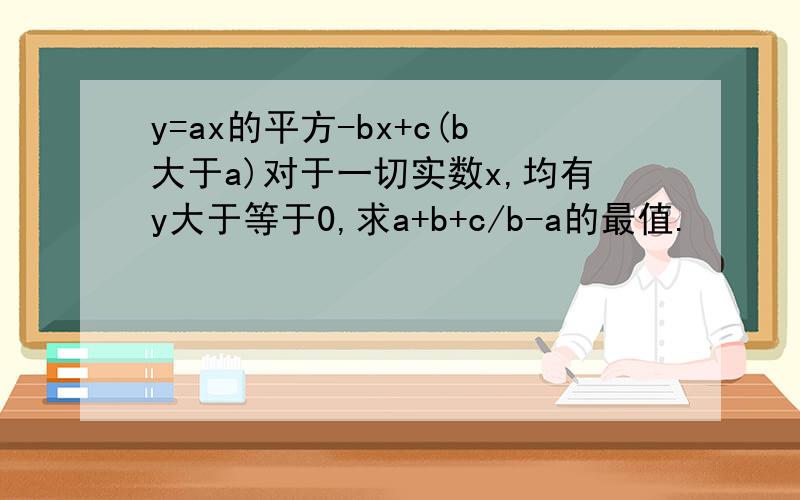 y=ax的平方-bx+c(b大于a)对于一切实数x,均有y大于等于0,求a+b+c/b-a的最值.