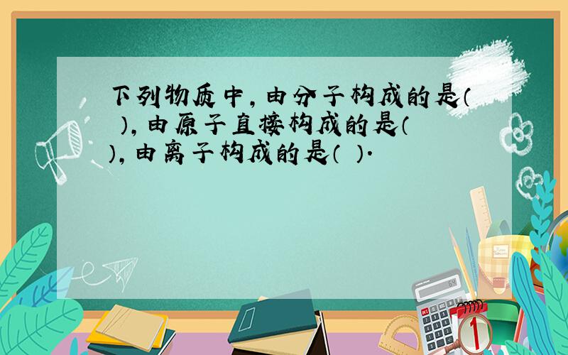 下列物质中,由分子构成的是（ ）,由原子直接构成的是（ ）,由离子构成的是（ ）.