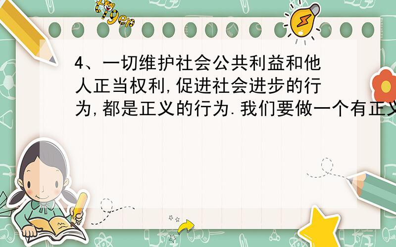 4、一切维护社会公共利益和他人正当权利,促进社会进步的行为,都是正义的行为.我们要做一个有正义感的人