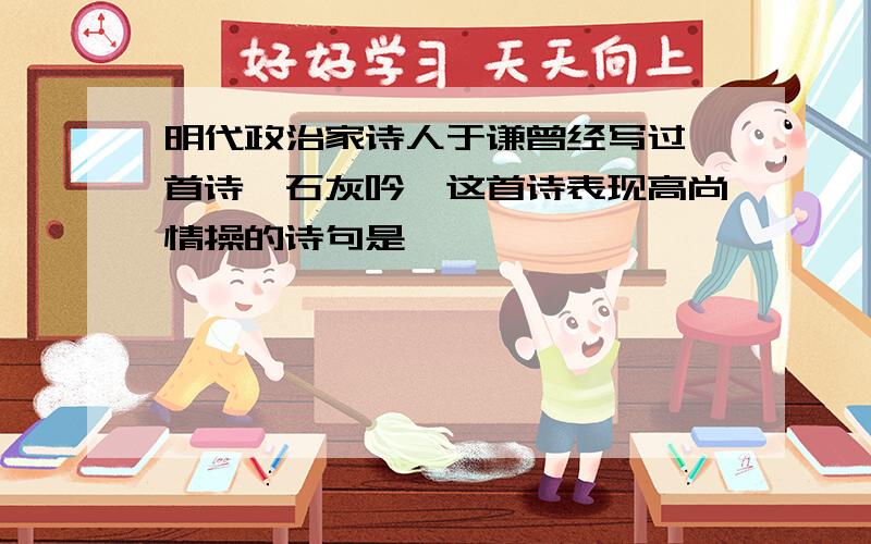 明代政治家诗人于谦曾经写过一首诗《石灰吟》这首诗表现高尚情操的诗句是