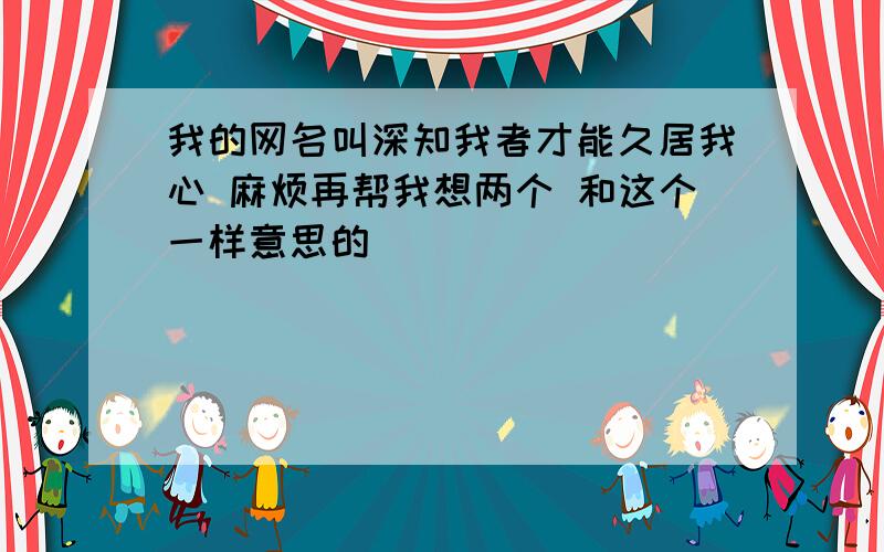 我的网名叫深知我者才能久居我心 麻烦再帮我想两个 和这个一样意思的