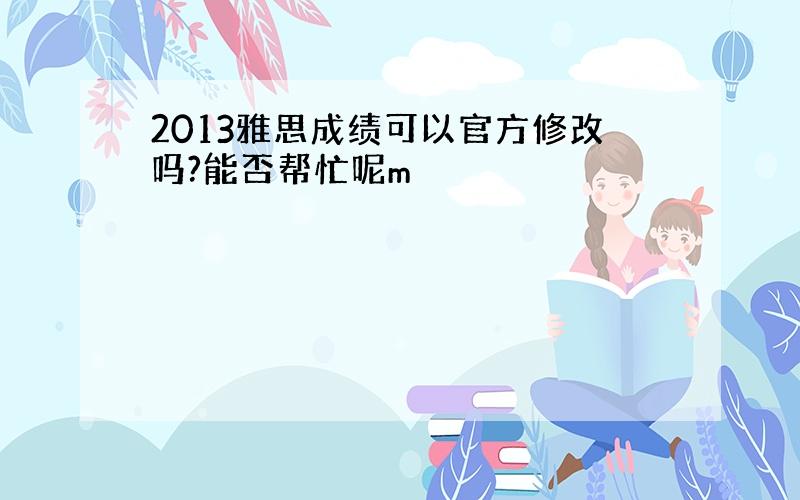 2013雅思成绩可以官方修改吗?能否帮忙呢m