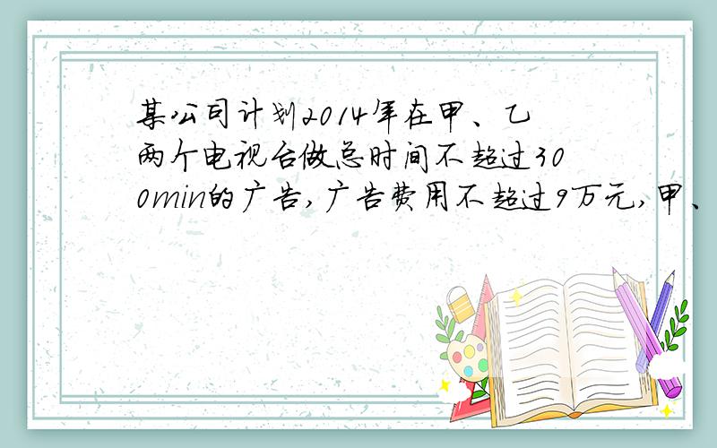 某公司计划2014年在甲、乙两个电视台做总时间不超过300min的广告,广告费用不超过9万元,甲、乙电视台的广告收费标准
