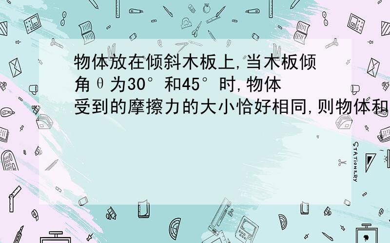 物体放在倾斜木板上,当木板倾角θ为30°和45°时,物体受到的摩擦力的大小恰好相同,则物体和木板间的动摩擦因数μ可能是