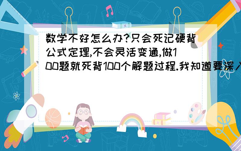 数学不好怎么办?只会死记硬背公式定理,不会灵活变通,做100题就死背100个解题过程.我知道要深入理解,可就不知怎么深入