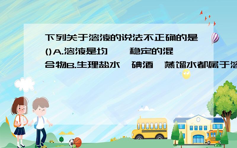 下列关于溶液的说法不正确的是()A.溶液是均一,稳定的混合物B.生理盐水、碘酒、蒸馏水都属于溶液