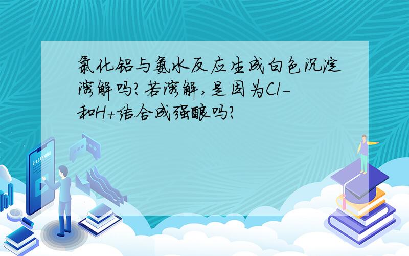 氯化铝与氨水反应生成白色沉淀溶解吗?若溶解,是因为Cl-和H+结合成强酸吗?