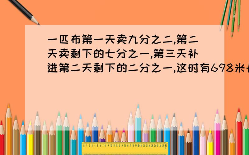 一匹布第一天卖九分之二,第二天卖剩下的七分之一,第三天补进第二天剩下的二分之一,这时有698米长.原来有多少米?