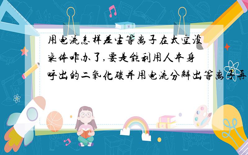 用电流怎样差生等离子在太空没气体咋办了,要是能利用人本身呼出的二氧化碳并用电流分解出等离子再用磁场控制反喷射出去，这部有