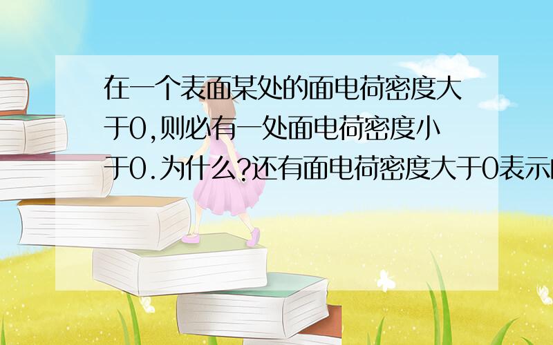 在一个表面某处的面电荷密度大于0,则必有一处面电荷密度小于0.为什么?还有面电荷密度大于0表示的是什么意思?面电荷密度小