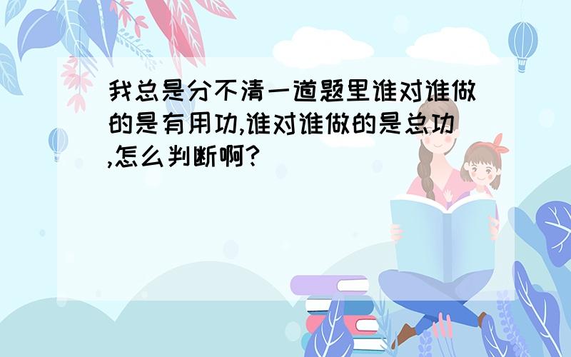 我总是分不清一道题里谁对谁做的是有用功,谁对谁做的是总功,怎么判断啊?