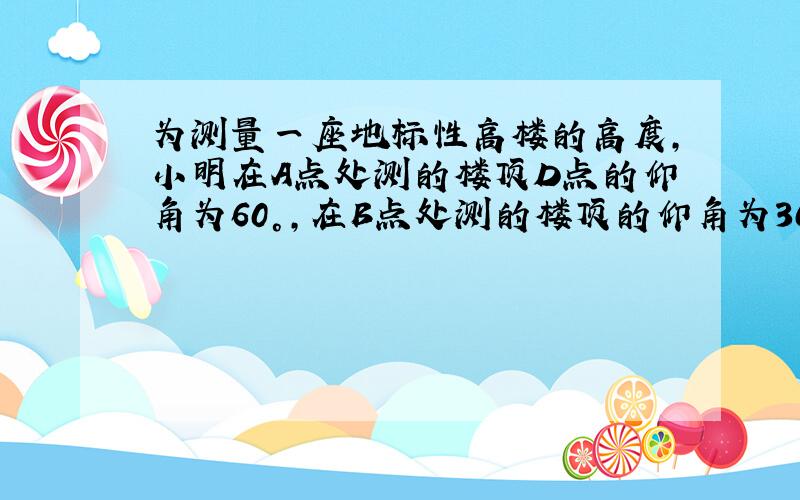 为测量一座地标性高楼的高度,小明在A点处测的楼顶D点的仰角为60°,在B点处测的楼顶的仰角为30°,A.B.C三点在一条