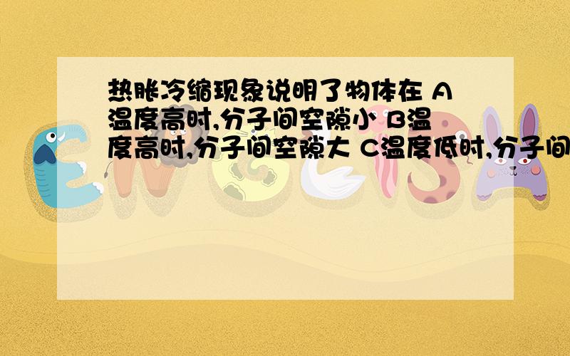 热胀冷缩现象说明了物体在 A温度高时,分子间空隙小 B温度高时,分子间空隙大 C温度低时,分子间空隙大 D以上说法都不正