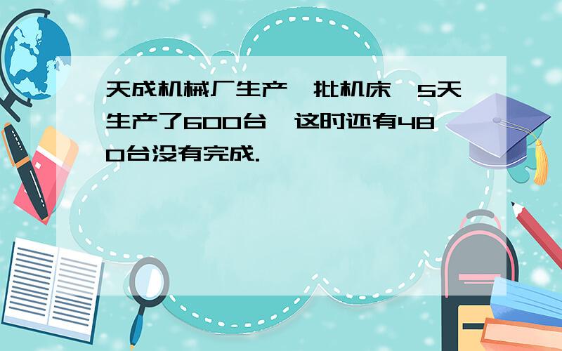 天成机械厂生产一批机床,5天生产了600台,这时还有480台没有完成.