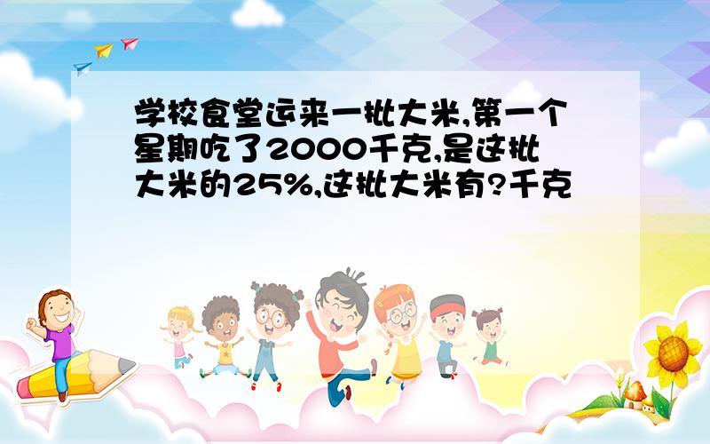 学校食堂运来一批大米,第一个星期吃了2000千克,是这批大米的25%,这批大米有?千克