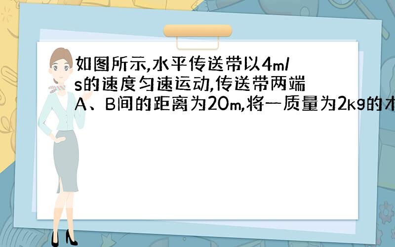 如图所示,水平传送带以4m/s的速度匀速运动,传送带两端A、B间的距离为20m,将一质量为2kg的木块无初速度的放在A端