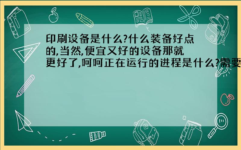 印刷设备是什么?什么装备好点的,当然,便宜又好的设备那就更好了,呵呵正在运行的进程是什么?需要注意什么?