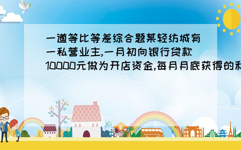 一道等比等差综合题某轻纺城有一私营业主,一月初向银行贷款10000元做为开店资金,每月月底获得的利润是该月月初投入自己的