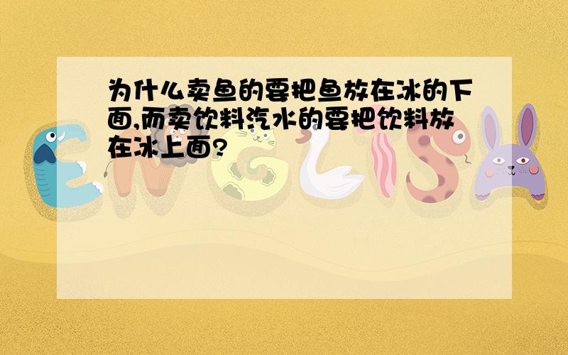 为什么卖鱼的要把鱼放在冰的下面,而卖饮料汽水的要把饮料放在冰上面?