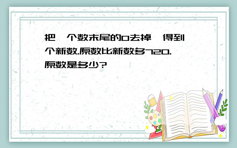 把一个数末尾的0去掉,得到一个新数.原数比新数多720.原数是多少?