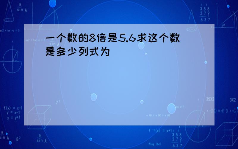 一个数的8倍是5.6求这个数是多少列式为（）