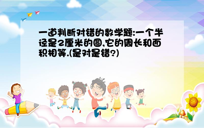 一道判断对错的数学题:一个半径是2厘米的圆,它的周长和面积相等.(是对是错?)