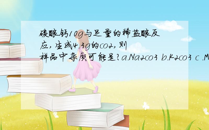 碳酸钙10g与足量的稀盐酸反应,生成4.3g的co2,则样品中杂质可能是?a.Na2co3 b.K2co3 c .Mgc