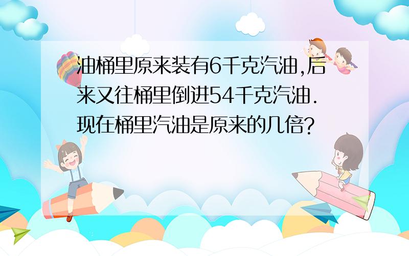 油桶里原来装有6千克汽油,后来又往桶里倒进54千克汽油.现在桶里汽油是原来的几倍?